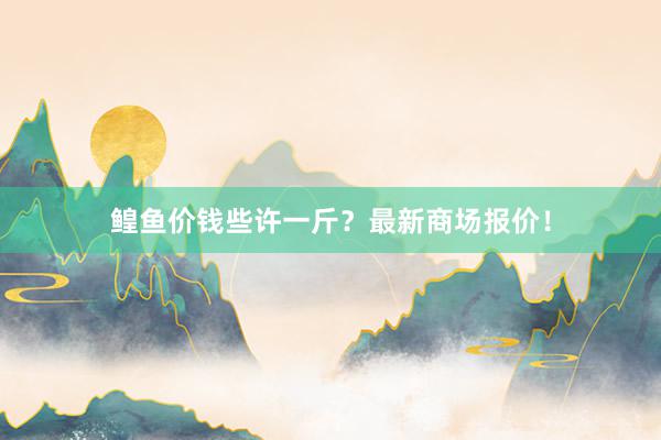 鳇鱼价钱些许一斤？最新商场报价！