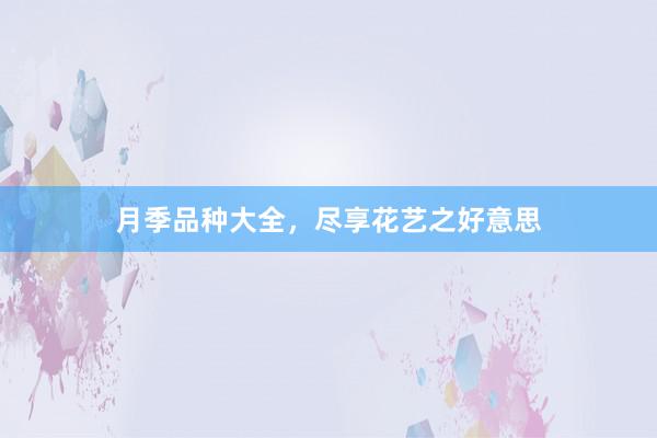 月季品种大全,尽享花艺之好意思